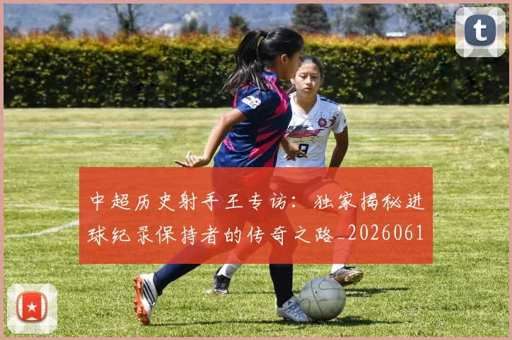 中超历史射手王专访:独家揭秘进球纪录保持者的传奇之路_20260610190349