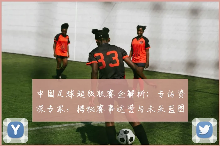 中国足球超级联赛全解析:专访资深专家,揭秘赛事运营与未来蓝图
