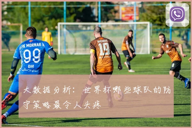 大数据分析:世界杯哪些球队的防守策略最令人头疼
