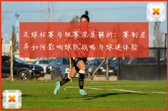 足球杯赛与联赛深度解析：赛制差异如何影响球队战略与球迷体验